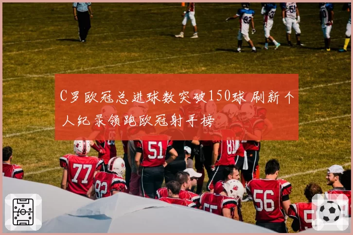 C罗欧冠总进球数突破150球 刷新个人纪录领跑欧冠射手榜