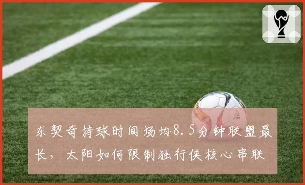 东契奇持球时间场均8.5分钟联盟最长，太阳如何限制独行侠核心串联？