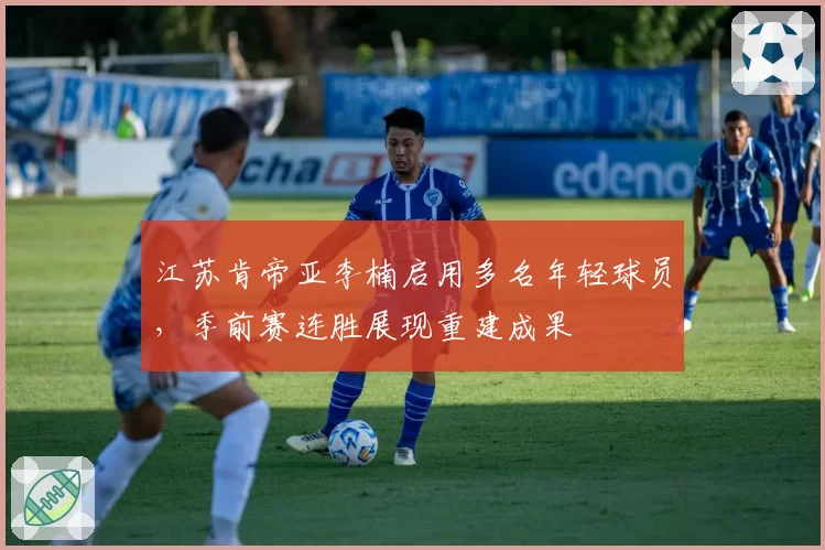 江苏肯帝亚李楠启用多名年轻球员，季前赛连胜展现重建成果