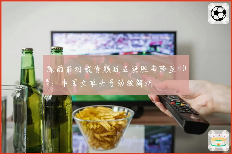 陈雨菲对戴资颖近五场胜率降至40%,中国女单头号劲敌解析