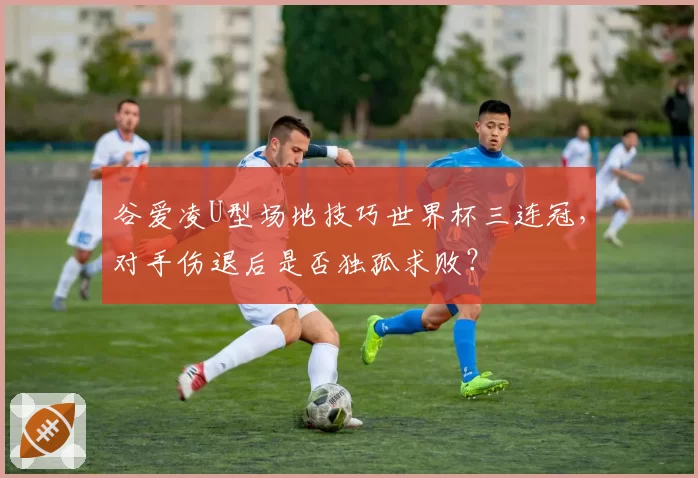 谷爱凌U型场地技巧世界杯三连冠,对手伤退后是否独孤求败?