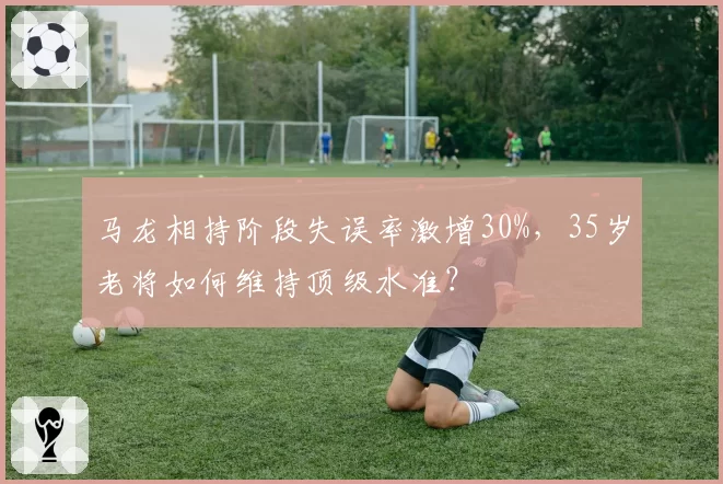 马龙相持阶段失误率激增30%，35岁老将如何维持顶级水准？