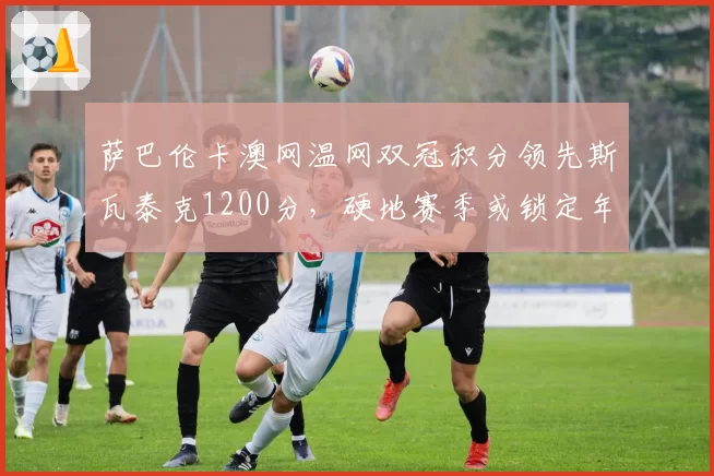 萨巴伦卡澳网温网双冠积分领先斯瓦泰克1200分,硬地赛季或锁定年终第一
