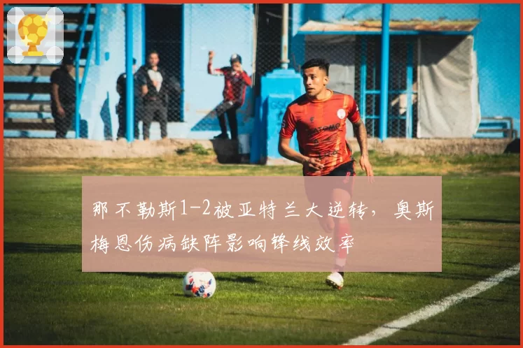 那不勒斯1-2被亚特兰大逆转，奥斯梅恩伤病缺阵影响锋线效率