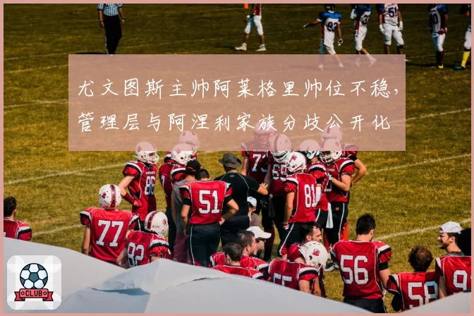 尤文图斯主帅阿莱格里帅位不稳，管理层与阿涅利家族分歧公开化