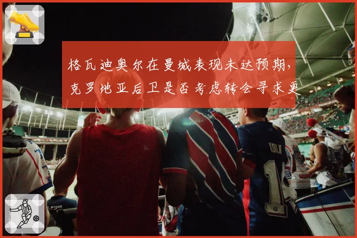 格瓦迪奥尔在曼城表现未达预期，克罗地亚后卫是否考虑转会寻求更多出场时间？