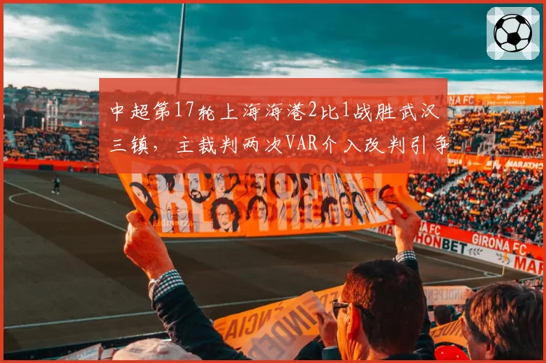 中超第17轮上海海港2比1战胜武汉三镇，主裁判两次VAR介入改判引争议