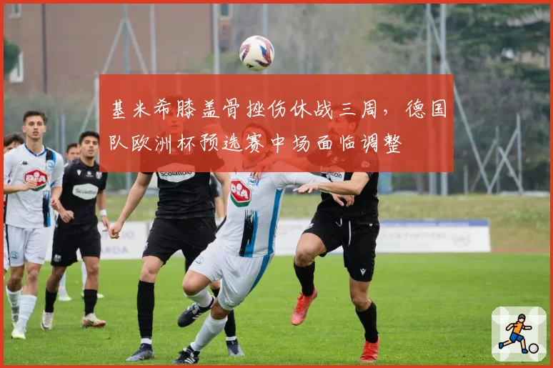 基米希膝盖骨挫伤休战三周,德国队欧洲杯预选赛中场面临调整