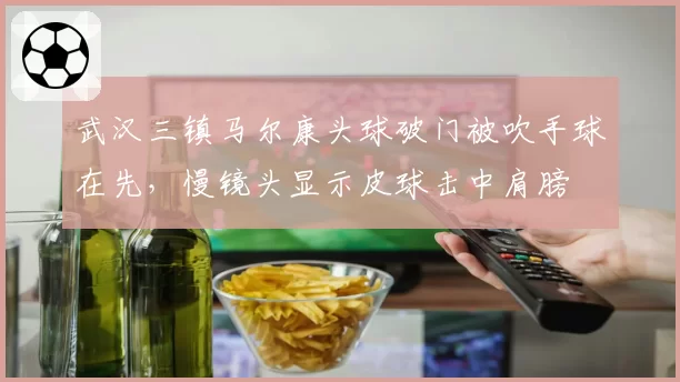武汉三镇马尔康头球破门被吹手球在先，慢镜头显示皮球击中肩膀