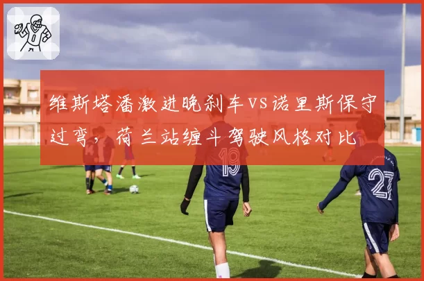 维斯塔潘激进晚刹车vs诺里斯保守过弯,荷兰站缠斗驾驶风格对比