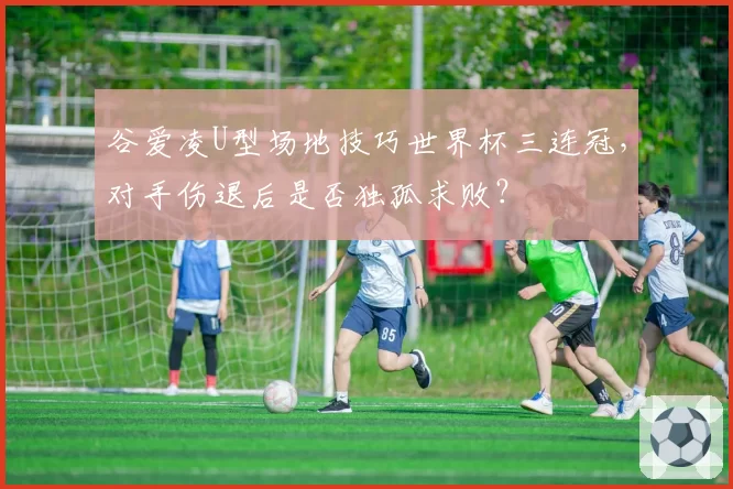 谷爱凌U型场地技巧世界杯三连冠，对手伤退后是否独孤求败？
