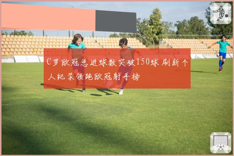 C罗欧冠总进球数突破150球 刷新个人纪录领跑欧冠射手榜