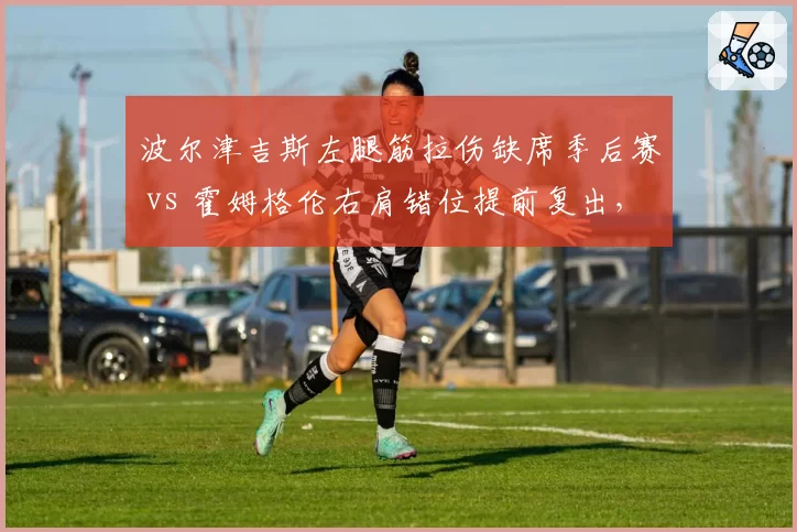 波尔津吉斯左腿筋拉伤缺席季后赛 vs 霍姆格伦右肩错位提前复出,绿军雷霆内线冒险程度对比