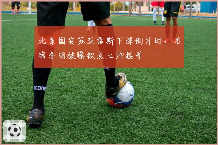 北京国安苏亚雷斯下课倒计时，名宿李明被曝钦点土帅接手