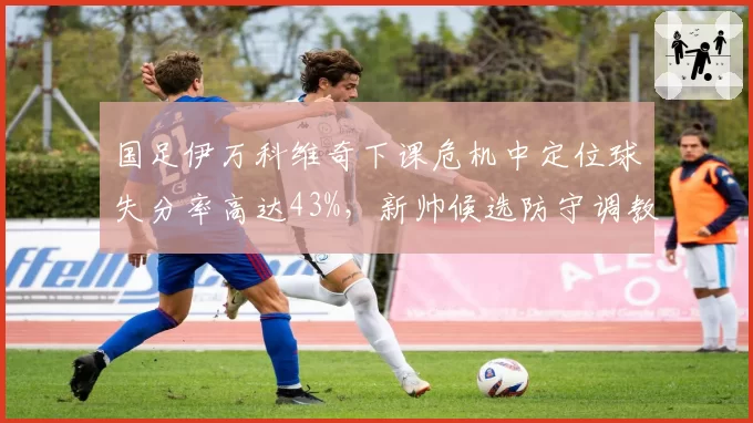 国足伊万科维奇下课危机中定位球失分率高达43%，新帅候选防守调教能力成首要考核指标