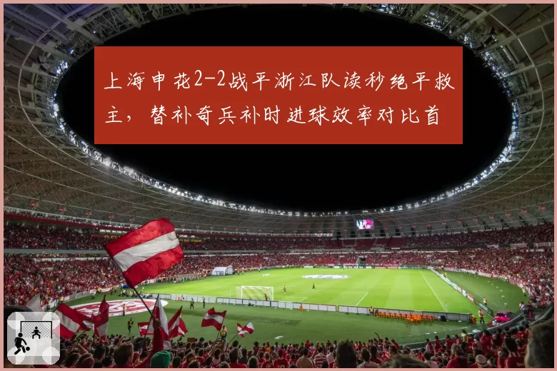 上海申花2-2战平浙江队读秒绝平救主,替补奇兵补时进球效率对比首发锋线全场4射0正的鲜明反差__br_