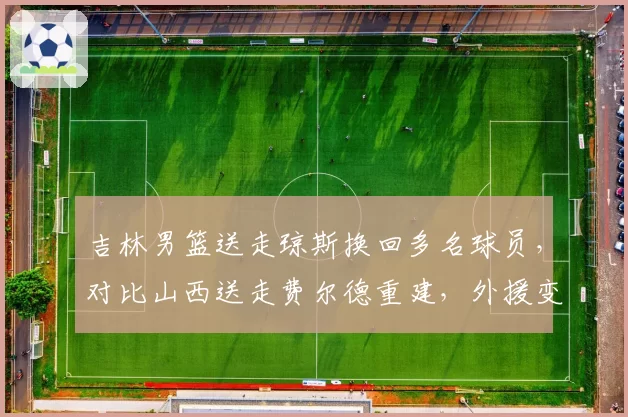 吉林男篮送走琼斯换回多名球员,对比山西送走费尔德重建,外援变动影响球队体系谁更大?