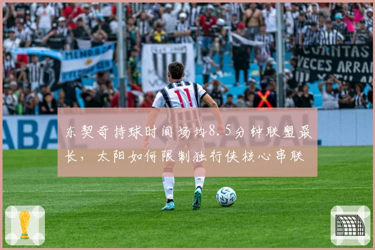 东契奇持球时间场均8.5分钟联盟最长,太阳如何限制独行侠核心串联?