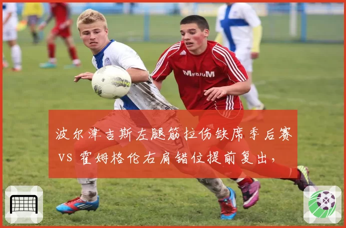 波尔津吉斯左腿筋拉伤缺席季后赛 vs 霍姆格伦右肩错位提前复出,绿军雷霆内线冒险程度对比