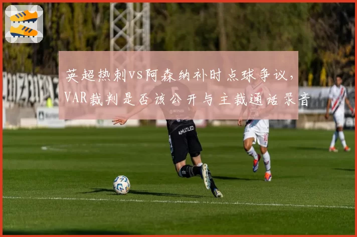 英超热刺vs阿森纳补时点球争议，VAR裁判是否该公开与主裁通话录音？