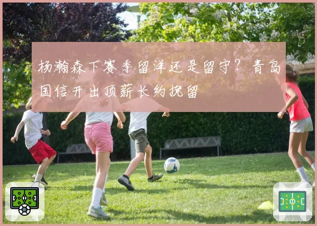 杨瀚森下赛季留洋还是留守?青岛国信开出顶薪长约挽留