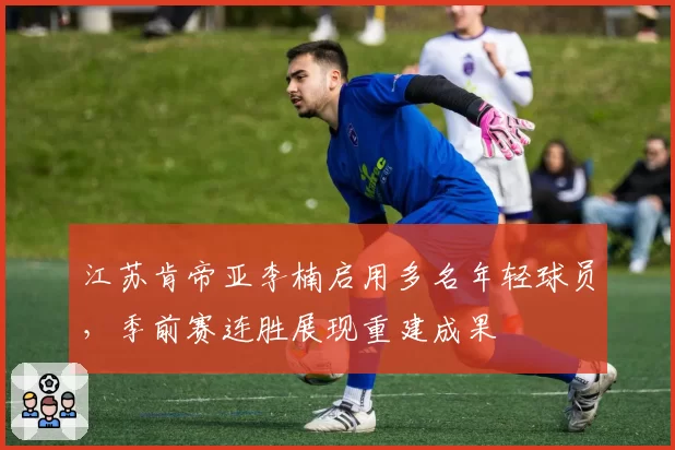 江苏肯帝亚李楠启用多名年轻球员,季前赛连胜展现重建成果