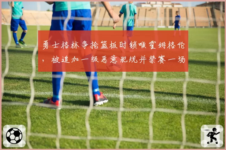 勇士格林争抢篮板时锁喉霍姆格伦，被追加一级恶意犯规并禁赛一场