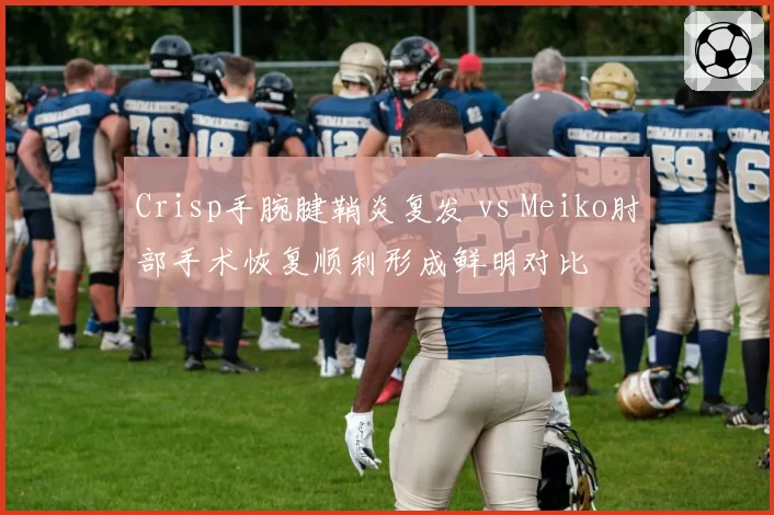 Crisp手腕腱鞘炎复发 vs Meiko肘部手术恢复顺利形成鲜明对比