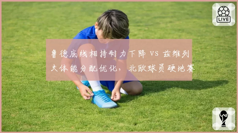 鲁德底线相持耐力下降 vs 兹维列夫体能分配优化，北欧球员硬地赛季续航能力对比
