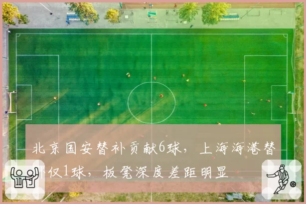 北京国安替补贡献6球,上海海港替补仅1球,板凳深度差距明显
