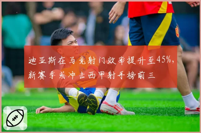 迪亚斯在马竞射门效率提升至45%,新赛季或冲击西甲射手榜前三