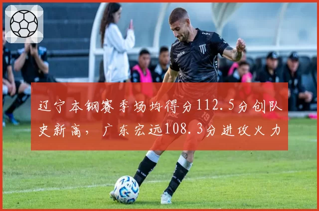 辽宁本钢赛季场均得分112.5分创队史新高，广东宏远108.3分进攻火力差距明显