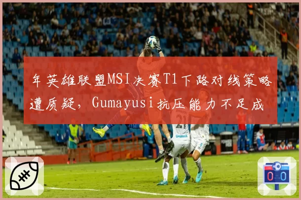 年英雄联盟MSI决赛T1下路对线策略遭质疑,Gumayusi抗压能力不足成突破口