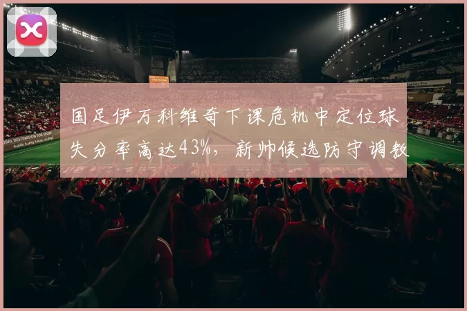 国足伊万科维奇下课危机中定位球失分率高达43%，新帅候选防守调教能力成首要考核指标