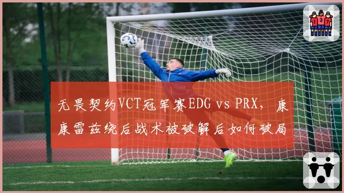 无畏契约VCT冠军赛EDG vs PRX，康康雷兹绕后战术被破解后如何破局？