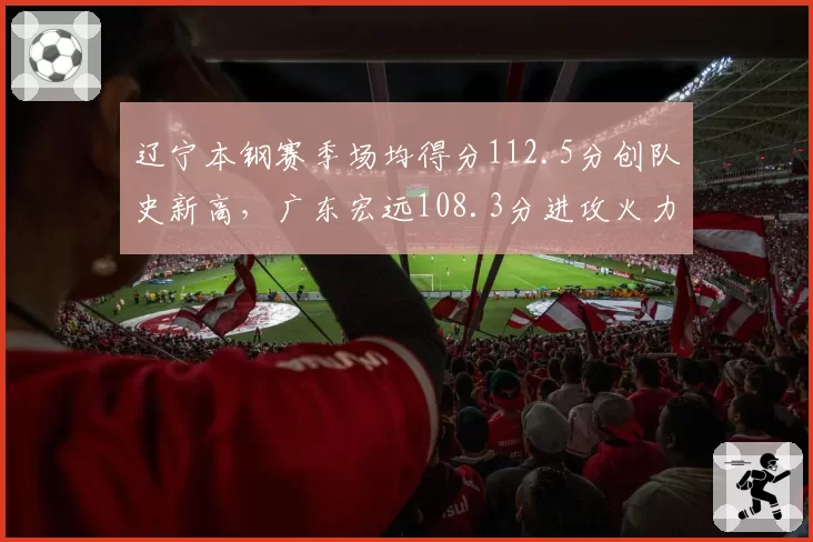 辽宁本钢赛季场均得分112.5分创队史新高,广东宏远108.3分进攻火力差距明显